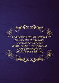 Codificacion De Los Decretos De Caracter Permanente Dictados Por El Poder Ejecutivo Del 7 De Agosto De 1904 a Diciembre De 1905 (Spanish Edition)