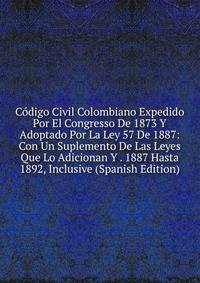 Codigo Civil Colombiano Expedido Por El Congresso De 1873 Y Adoptado Por La Ley 57 De 1887: Con Un Suplemento De Las Leyes Que Lo Adicionan Y . 1887 Hasta 1892, Inclusive (Spanish Edition)