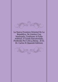 La Nueva Frontera Oriental De La Republica, De Limites Con Venezuela, Conforme Al Fallo Arbitral, O Laudo Ejecutoriado, Proferido Por S.M.La Reina . El Sr. Dr. Carlos H (Spanish Edition)