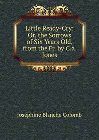Little Ready-Cry: Or, the Sorrows of Six Years Old, from the Fr. by C.a. Jones