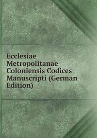 Ecclesiae Metropolitanae Coloniensis Codices Manuscripti (German Edition)