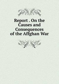 Report . On the Causes and Consequences of the Affghan War