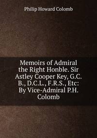 Memoirs of Admiral the Right Honble. Sir Astley Cooper Key, G.C.B., D.C.L., F.R.S., Etc: By Vice-Admiral P.H. Colomb