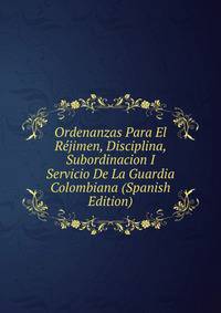 Ordenanzas Para El Rejimen, Disciplina, Subordinacion I Servicio De La Guardia Colombiana (Spanish Edition)