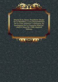 Mision De R. Reyes: Presidente Titular De La Republica, A Los Departamentos De La Costa Atlantica Y Antioquia, En Desempena De La Comision Especial . (Abril A Mayo De 1908) (Spanish Edition)