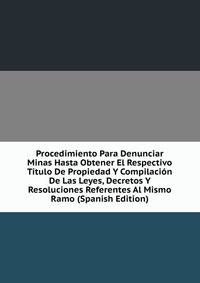 Procedimiento Para Denunciar Minas Hasta Obtener El Respectivo Titulo De Propiedad Y Compilacion De Las Leyes, Decretos Y Resoluciones Referentes Al Mismo Ramo (Spanish Edition)