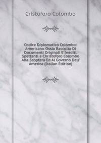 Codice Diplomatico Colombo-Americano Ossia Raccolta Di Documenti Originali E Inediti, Spettanti a Christoforo Colombo Alla Scoptera Ed Al Governo Dell' America (Italian Edition)