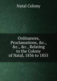 Ordinances, Proclamations, &amp;c., &amp;c., &amp;c., Relating to the Colony of Natal, 1836 to 1855