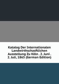 Katalog Der Internationalen Landwirthschasftlichen Ausstellung Zu Koln . 2. Juni . 2. Juli, 1865 (German Edition)