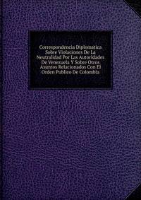 Correspondencia Diplomatica Sobre Violaciones De La Neutralidad Por Las Autoridades De Venezuela Y Sobre Otros Asuntos Relacionados Con El Orden Publico De Colombia