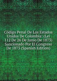 Codigo Penal De Los Estados Unidos De Colombia: (Lei 112 De 26 De Junio De 1873) Sancionado Por El Congreso De 1873 (Spanish Edition)
