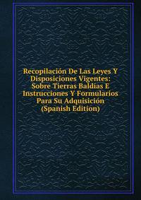 Recopilacion De Las Leyes Y Disposiciones Vigentes: Sobre Tierras Baldias E Instrucciones Y Formularios Para Su Adquisicion (Spanish Edition)