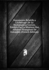 Documents Relatifs a L'Arbitrage De La R?clamation Cerruti, Publi?s Par Le Ministre Des Affaires ?trang?res De Colombie (French Edition)