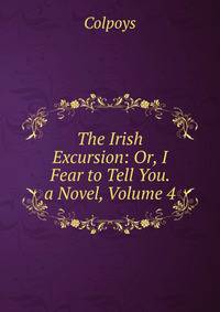 The Irish Excursion: Or, I Fear to Tell You. a Novel, Volume 4