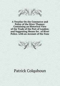 A Treatise On the Commerce and Police of the River Thames: Containing an Historical View of the Trade of the Port of London; and Suggesting Means for . of River Police. with an Account of the Func