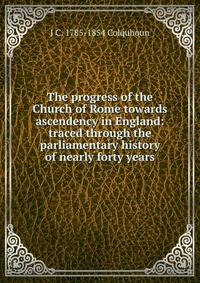 The progress of the Church of Rome towards ascendency in England: traced through the parliamentary history of nearly forty years