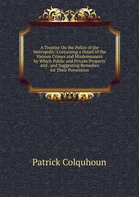 A Treatise On the Police of the Metropolis: Containing a Detail of the Various Crimes and Misdemeanors by Which Public and Private Property and . and Suggesting Remedies for Their Prevention