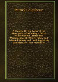 A Treatise On the Police of the Metropolis;: Containing a Detail of the Various Crimes and Misdemeanors by Which Public and Private Property and . And Suggesting Remedies for Their Prevention