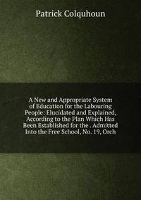 A New and Appropriate System of Education for the Labouring People: Elucidated and Explained, According to the Plan Which Has Been Established for the . Admitted Into the Free School, No. 19, Orch