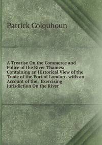 A Treatise On the Commerce and Police of the River Thames: Containing an Historical View of the Trade of the Port of London . with an Account of the . Exercising Jurisdiction On the River .