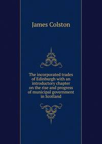 The incorporated trades of Edinburgh with an introductory chapter on the rise and progress of municipal government in Scotland