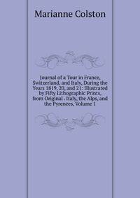 Journal of a Tour in France, Switzerland, and Italy, During the Years 1819, 20, and 21: Illustrated by Fifty Lithographic Prints, from Original . Italy, the Alps, and the Pyrenees, Volume 1