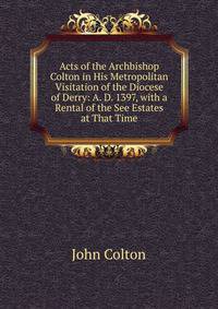 Acts of the Archbishop Colton in His Metropolitan Visitation of the Diocese of Derry: A. D. 1397, with a Rental of the See Estates at That Time