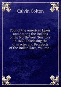 Tour of the American Lakes, and Among the Indians of the North-West Territory, in 1830: Disclosing the Character and Prospects of the Indian Race, Volume 1