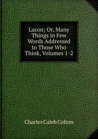 Lacon; Or, Many Things in Few Words Addressed to Those Who Think, Volumes 1-2