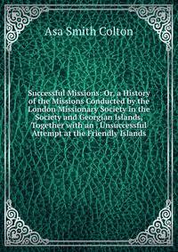 Successful Missions: Or, a History of the Missions Conducted by the London Missionary Society in the Society and Georgian Islands, Together with an . Unsuccessful Attempt at the Friendly Islands