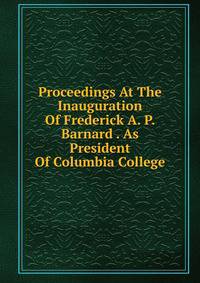 Proceedings At The Inauguration Of Frederick A. P. Barnard . As President Of Columbia College