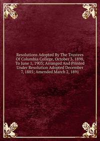 Resolutions Adopted By The Trustees Of Columbia College, October 3, 1898, To June 1, 1903; Arranged And Printed Under Resolution Adopted December 7, 1885; Amended March 2, 1891