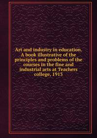 Art and industry in education. A book illustrative of the principles and problems of the courses in the fine and industrial arts at Teachers college, 1913