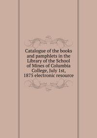 Catalogue of the books and pamphlets in the Library of the School of Mines of Columbia College, July 1st, 1875 electronic resource