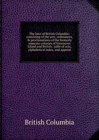 The laws of British Columbia: consisting of the acts, ordinances, &amp; proclamations of the formerly separate colonies of Vancouver Island and British . table of acts, alphabetical index, and append