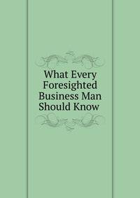 What Every Foresighted Business Man Should Know .