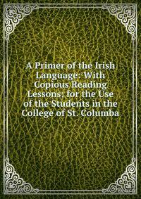 A Primer of the Irish Language: With Copious Reading Lessons; for the Use of the Students in the College of St. Columba