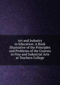 Art and Industry in Education: A Book Illustrative of the Principles and Problems of the Courses in Fine and Industrial Arts at Teachers College