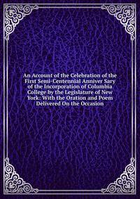 An Account of the Celebration of the First Semi-Centennial Anniver Sary of the Incorporation of Columbia College by the Legislature of New York: With the Oration and Poem Delivered On the Occasion