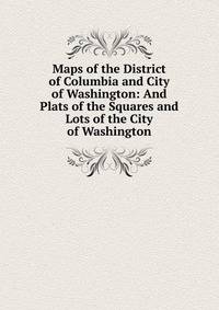 Maps of the District of Columbia and City of Washington: And Plats of the Squares and Lots of the City of Washington