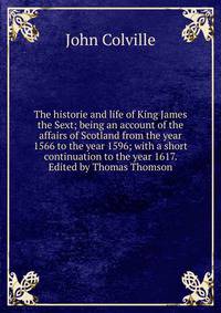The historie and life of King James the Sext; being an account of the affairs of Scotland from the year 1566 to the year 1596; with a short continuation to the year 1617. Edited by Thomas Thomson