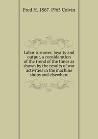 Labor turnover, loyalty and output, a consideration of the trend of the times as shown by the results of war activities in the machine shops and elsewhere