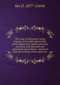 The Cape of Adventure, being strange and notable discoveries, perils shipwrecks, battles upon sea and land, with pleasant and interesting observations . extracted from the writings of the early trav