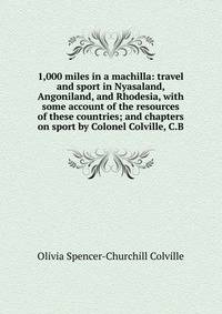 1,000 miles in a machilla: travel and sport in Nyasaland, Angoniland, and Rhodesia, with some account of the resources of these countries; and chapters on sport by Colonel Colville, C.B