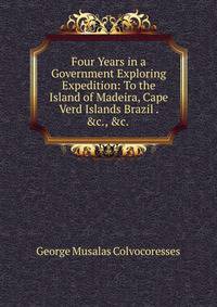 Four Years in a Government Exploring Expedition: To the Island of Madeira, Cape Verd Islands Brazil . &amp;c., &amp;c. .