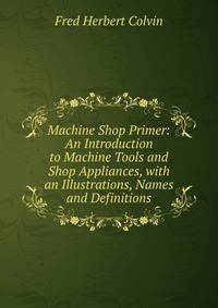 Machine Shop Primer: An Introduction to Machine Tools and Shop Appliances, with an Illustrations, Names and Definitions