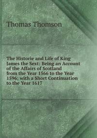 The Historie and Life of King James the Sext: Being an Account of the Affairs of Scotland from the Year 1566 to the Year 1596; with a Short Continuation to the Year 1617
