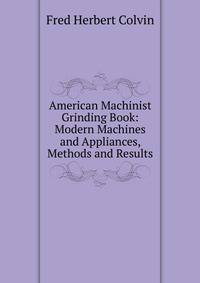 American Machinist Grinding Book: Modern Machines and Appliances, Methods and Results