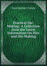 Practical Die-Making: A Collection from the Latest Information On Dies and Die-Making