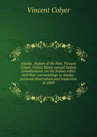 Alaska . Report of the Hon. Vincent Colyer, United States special Indian commissioner, on the Indian tribes and their surroundings in Alaska . personal observation and inspection in 1869